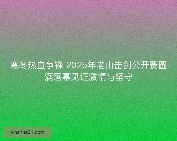 寒冬热血争锋 2025年老山击剑公开赛圆满落幕见证激情与坚守