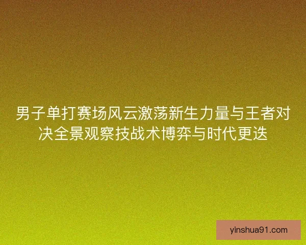 男子单打赛场风云激荡新生力量与王者对决全景观察技战术博弈与时代更迭