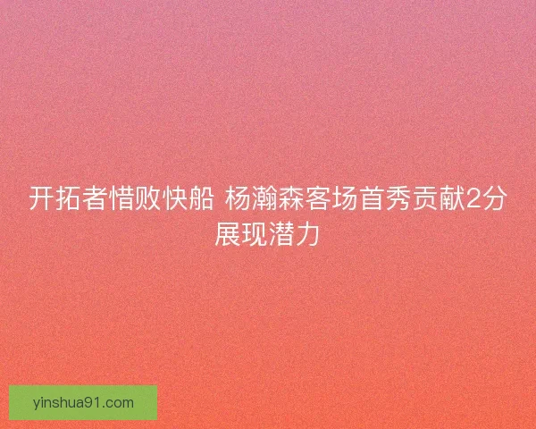 开拓者惜败快船 杨瀚森客场首秀贡献2分展现潜力