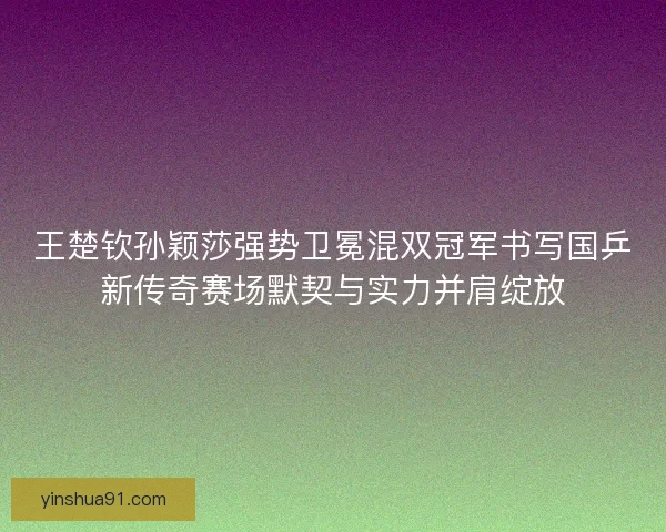 王楚钦孙颖莎强势卫冕混双冠军书写国乒新传奇赛场默契与实力并肩绽放 王楚钦孙颖莎强势卫冕混双冠军书写国乒新传奇赛场默契与实力并肩绽放