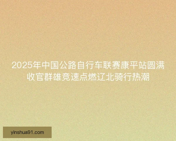 2025年中国公路自行车联赛康平站圆满收官群雄竞速点燃辽北骑行热潮 2025年中国公路自行车联赛康平站圆满收官群雄竞速点燃辽北骑行热潮