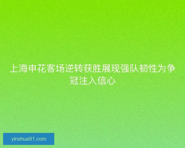 上海申花客场逆转获胜展现强队韧性为争冠注入信心