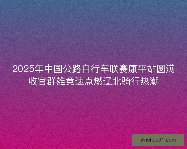 2025年中国公路自行车联赛康平站圆满收官群雄竞速点燃辽北骑行热潮