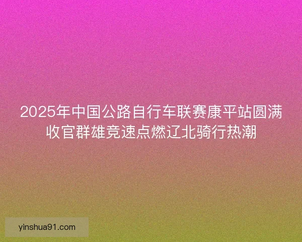 2025年中国公路自行车联赛康平站圆满收官群雄竞速点燃辽北骑行热潮