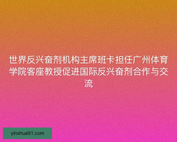 世界反兴奋剂机构主席班卡担任广州体育学院客座教授促进国际反兴奋剂合作与交流