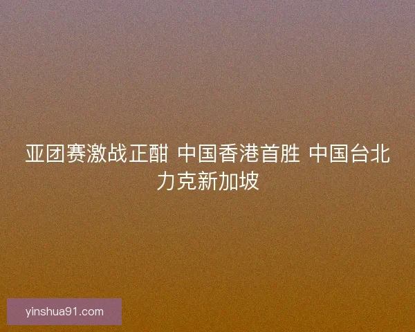 亚团赛激战正酣 中国香港首胜 中国台北力克新加坡