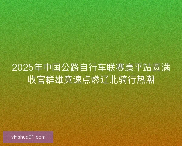 2025年中国公路自行车联赛康平站圆满收官群雄竞速点燃辽北骑行热潮
