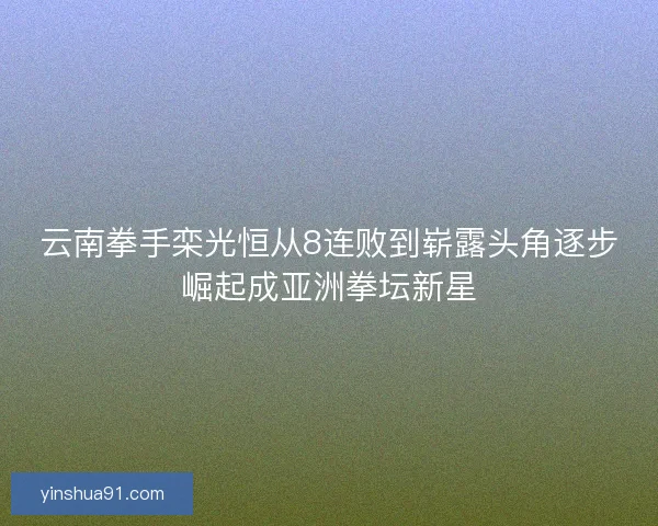 云南拳手栾光恒从8连败到崭露头角逐步崛起成亚洲拳坛新星