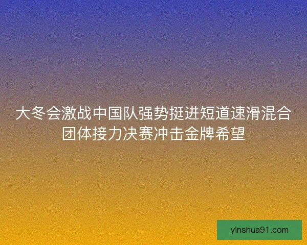 大冬会激战中国队强势挺进短道速滑混合团体接力决赛冲击金牌希望