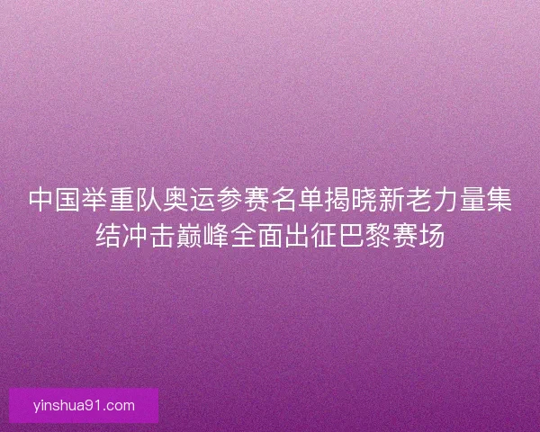 中国举重队奥运参赛名单揭晓新老力量集结冲击巅峰全面出征巴黎赛场