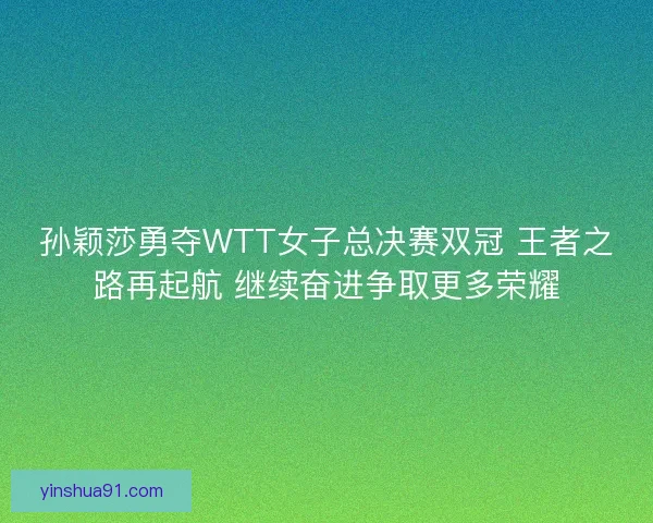 孙颖莎勇夺WTT女子总决赛双冠 王者之路再起航 继续奋进争取更多荣耀