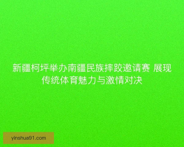 新疆柯坪举办南疆民族摔跤邀请赛 展现传统体育魅力与激情对决