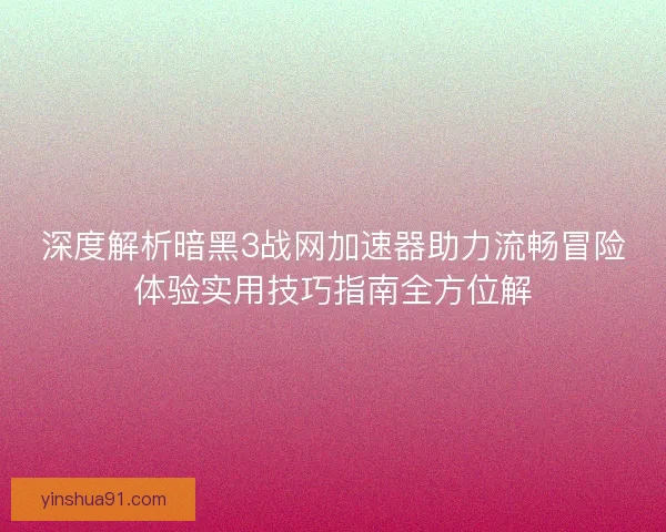 深度解析暗黑3战网加速器助力流畅冒险体验实用技巧指南全方位解
