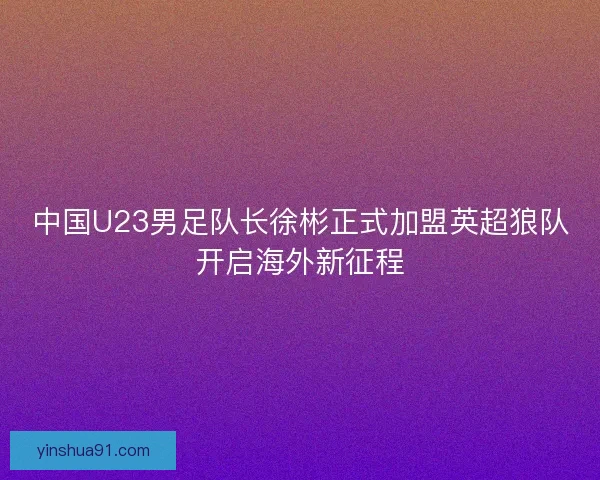 中国U23男足队长徐彬正式加盟英超狼队开启海外新征程 中国U23男足队长徐彬正式加盟英超狼队开启海外新征程