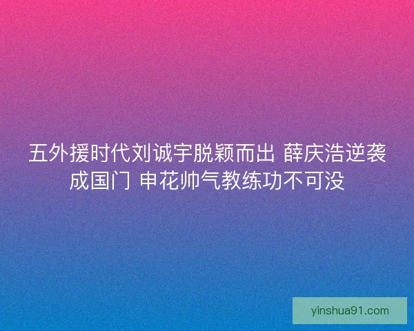 五外援时代刘诚宇脱颖而出 薛庆浩逆袭成国门 申花帅气教练功不可没 五外援时代刘诚宇脱颖而出 薛庆浩逆袭成国门 申花帅气教练功不可没