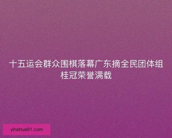 十五运会群众围棋落幕广东摘全民团体组桂冠荣誉满载